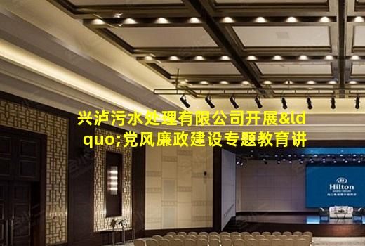 kaiyun官方网站-兴泸污水处理有限公司开展“党风廉政建设专题教育讲座”